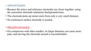 • ADVANTAGES:
• Because the active and reference electrodes are closer together, using
the concentric electrode minimizes background noise.
• The electrode picks up motor units from only a very small distance.
• No (reference) surface electrode is needed.
• DISADVANTAGES:
• On comparison with other needles, its larger diameter can cause more
pain, and moving the electrode around is uncomfortable.
 