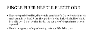 SINGLE FIBER NEEDLE ELECTRODE
• Used for special studies, this needle consists of a 0.5-0.6 mm stainless
steel cannula with a 25 µm fine platinum wire inside its hollow shaft.
In a side port 3 mm behind its tip, the cut end of the platinum wire is
exposed.
• Used in diagnosis of myasthenia gravis and NMJ disorders
 