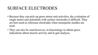SURFACE ELECTRODES
• Because they can pick up gross motor unit activities, the evaluation of
single motor unit potentials with surface electrodes is difficult. They
are best used as reference electrodes when monopolar needles are
used.
• They can also be used however, in kinesiology to obtain gross
indications about muscle activity and in gait analysis.
 