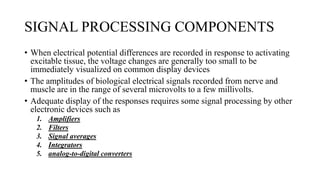 SIGNAL PROCESSING COMPONENTS
• When electrical potential differences are recorded in response to activating
excitable tissue, the voltage changes are generally too small to be
immediately visualized on common display devices
• The amplitudes of biological electrical signals recorded from nerve and
muscle are in the range of several microvolts to a few millivolts.
• Adequate display of the responses requires some signal processing by other
electronic devices such as
1. Amplifiers
2. Filters
3. Signal averages
4. Integrators
5. analog-to-digital converters
 