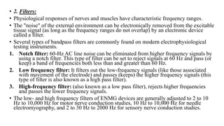 • 2. Filters:
• Physiological responses of nerves and muscles have characteristic frequency ranges.
• The "noise" of the external environment can be electronically removed from the excitable
tissue signal (as long as the frequency ranges do not overlap) by an electronic device
called a filter.
• Several types of bandpass filters are commonly found on modern electrophysiological
testing instruments.
1. Notch filter: 60-Hz AC line noise can be eliminated from higher frequency signals by
using a notch filter. This type of filter can be set to reject signals at 60 Hz and pass (or
keep) a band of frequencies both less than and greater than 60 Hz.
2. Low frequency filter: It filters out the low-frequency signals (like those associated
with movement of the electrode) and passes (keeps) the higher frequency signals (this
type of filter is also known as a high pass filter).
3. High-frequency filter: (also known as a low pass filter), rejects higher frequencies
and passes the lower frequency signals.
• The low- and high frequency filters of ENMG devices are generally adjusted to 2 to 10
Hz to 10,000 Hz for motor nerve conduction studies, 10 Hz to 10,000 Hz for needle
electromyography, and 2 to 30 Hz to 2000 Hz for sensory nerve conduction studies.
 