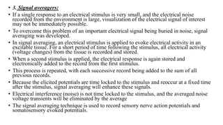 • 3. Signal averagers:
• If a single response to an electrical stimulus is very small, and the electrical noise
recorded from the environment is large, visualization of the electrical signal of interest
may not be immediately possible.
• To overcome this problem of an important electrical signal being buried in noise, signal
averaging was developed.
• In signal averaging, an electrical stimulus is applied to evoke electrical activity in an
excitable tissue. For a short period of time following the stimulus, all electrical activity
(voltage changes) from the tissue is recorded and stored.
• When a second stimulus is applied, the electrical response is again stored and
electronically added to the record from the first stimulus.
• This process is repeated, with each successive record being added to the sum of all
previous records.
• Because the elicited potentials are time locked to the stimulus and reoccur at a fixed time
after the stimulus, signal averaging will enhance these signals.
• Electrical interference (noise) is not time locked to the stimulus, and the averaged noise
voltage transients will be eliminated by the average
• The signal averaging technique is used to record sensory nerve action potentials and
somatosensory evoked potentials.
 
