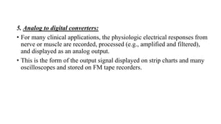 5. Analog to digital converters:
• For many clinical applications, the physiologic electrical responses from
nerve or muscle are recorded, processed (e.g., amplified and filtered),
and displayed as an analog output.
• This is the form of the output signal displayed on strip charts and many
oscilloscopes and stored on FM tape recorders.
 