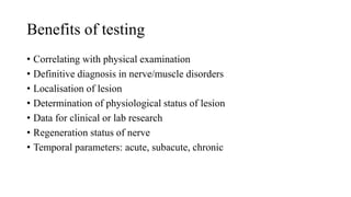Benefits of testing
• Correlating with physical examination
• Definitive diagnosis in nerve/muscle disorders
• Localisation of lesion
• Determination of physiological status of lesion
• Data for clinical or lab research
• Regeneration status of nerve
• Temporal parameters: acute, subacute, chronic
 