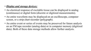 • Display and storage devices:
• An electrical response of excitable tissue can be displayed in analog
(continuous) or digital form (discrete or digitized measurements).
• An entire waveform may be displayed on an oscilloscope, computer
screen, or a strip chart recorder (polygraph).
• An entire event or series of events may be preserved for future analysis
on an FM tape recorder (analog data) or in computer memory (digitized
data). Both of these data storage methods allow further analysis.
 