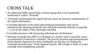 CROSS TALK
• An undesired EMG signal from a muscle group that is not commonly
monitored is called “crosstalk”
• Crosstalk contaminates the signal and can cause an incorrect interpretation of
the signal information.
• Crosstalk depends on the many physiological parameters and can be
minimized by choosing electrode size and inter-electrode distances (typically
1–2 cm or the radius of the electrode) carefully.
• Crosstalk increases with increasing subcutaneous fat thickness.
• Minimal crosstalk area (MCA) is defined as a surface where crosstalk versus
co-contraction of muscles is minimal. The precise location and measurements
of the distance between two bony landmarks are the keys to finding the
“minimal crosstalk area” of the targeted muscle. MCA helps to limit or avoid
crosstalk from neighboring muscles
 
