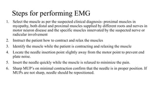 Steps for performing EMG
1. Select the muscle as per the suspected clinical diagnosis- proximal muscles in
myopathy, both distal and proximal muscles supplied by different roots and nerves in
motor neuron disease and the specific muscles innervated by the suspected nerve or
radicular involvement
2. Instruct the patient how to contract and relax the muscles
3. Identify the muscle while the patient is contracting and relaxing the muscle
4. Locate the needle insertion point slightly away from the motor point to prevent end
plate noise.
5. Insert the needle quickly while the muscle is relaxed to minimize the pain.
6. Sharp MUP’s on minimal contraction confirm that the needle is in proper position. If
MUPs are not sharp, needle should be repositioned.
 