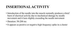 INSERTIONALACTIVITY
• Introduction of the needle into the muscle normally produces a brief
burst of electrical activity due to mechanical damage by needle
movement and it lasts slightly exceeding the needle movement
• Duration: 50-200 ms
• It appears as positive or negative high frequency spike in a cluster
 
