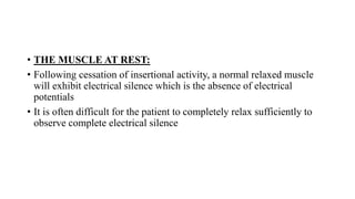 • THE MUSCLE AT REST:
• Following cessation of insertional activity, a normal relaxed muscle
will exhibit electrical silence which is the absence of electrical
potentials
• It is often difficult for the patient to completely relax sufficiently to
observe complete electrical silence
 