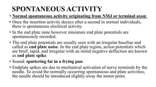 SPONTANEOUS ACTIVITY
• Normal spontaneous activity originating from NMJ or terminal axon:
• Once the insertion activity decays after a second in normal individuals,
there is spontaneous electrical activity.
• In the end plate zone however miniature end plate potentials are
spontaneously recorded.
• The end plate potentials are usually seen with an irregular baseline and
called as end plate noise. In the end plate region, action potentials which
are brief, rapid, and irregular with an initial negative deflection are known
as end plate spike.
• Sound: sputtering fat in a frying pan.
• Endplate spikes are due to mechanical activation of nerve terminals by the
needle. To avoid the normally occurring spontaneous and plate activities,
the needle should be introduced slightly away the motor point.
 