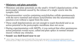 • Miniature end plate potentials:
• Miniature end plate potentials are the small (~0.4mV) depolarizations of the
postsynaptic terminal caused by the release of a single vesicle into the
synaptic cleft.
• Neurotransmitter vesicles containing acetylcholine collide spontaneously
with the nerve terminal and release acetylcholine into the neuromuscular
junction even without a signal from the axon.
• These small depolarizations are not enough to reach threshold and so an
action potential in the postsynaptic membrane does not occur.
• During experimentation with MEPPs, it was noticed that often spontaneous
action potentials would occur, called end plate spikes in normal striated
muscle without any stimulus.
• Sound: sea shell heard near to ear
• Sellin LC, Molgo J, Thornquist K, Hansson B, Thesleff S (1996). "On the possible origin of giant or slow-rising miniature end plate potentials at the
neuromuscular junction". Pflügers Archiv: European Journal of Physiology. 431 (3): 325–334. doi:10.1007/BF02207269. PMID 8584425. S2CID 8748384.
 