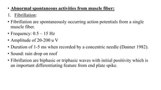 • Abnormal spontaneous activities from muscle fiber:
1. Fibrillation:
• Fibrillation are spontaneously occurring action potentials from a single
muscle fiber.
• Frequency: 0.5 – 15 Hz
• Amplitude of 20-200 u V
• Duration of 1-5 ms when recorded by a concentric needle (Danner 1982).
• Sound: rain drop on roof
• Fibrillation are biphasic or triphasic waves with initial positivity which is
an important differentiating feature from end plate spike.
 