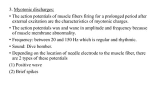 3. Myotonic discharges:
• The action potentials of muscle fibers firing for a prolonged period after
external excitation are the characteristics of myotonic charges.
• The action potentials wax and wane in amplitude and frequency because
of muscle membrane abnormality.
• Frequency: between 20 and 150 Hz which is regular and rhythmic.
• Sound: Dive bomber.
• Depending on the location of needle electrode to the muscle fiber, there
are 2 types of these potentials
(1) Positive wave
(2) Brief spikes
 