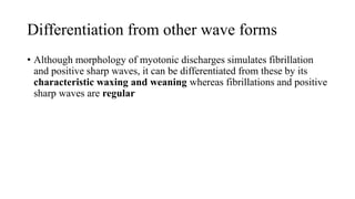 Differentiation from other wave forms
• Although morphology of myotonic discharges simulates fibrillation
and positive sharp waves, it can be differentiated from these by its
characteristic waxing and weaning whereas fibrillations and positive
sharp waves are regular
 