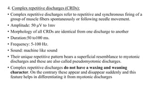4. Complex repetitive discharges (CRDs):
• Complex repetitive discharges refer to repetitive and synchronous firing of a
group of muscle fibers spontaneously or following needle movement.
• Amplitude: 50 µV to 1mv
• Morphology of all CRDs are identical from one discharge to another
• Duration:50 to100 ms.
• Frequency: 5-100 Hz.
• Sound: machine like sound
• Their unique repetitive pattern bears a superficial resemblance to myotonic
discharges and these are also called pseudomyotonic discharges.
• Complex repetitive discharges do not have a waxing and weaning
character. On the contrary these appear and disappear suddenly and this
feature helps in differentiating it from myotonic discharges
 