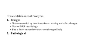 • Fasciculations are of two types:
1. Benign:
• Not accompanied by muscle weakness, wasting and reflex changes.
• Normal MUP morphology
• Fire at faster rate and occur at same site repetitively
2. Pathological
 