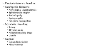 • Fasciculations are found in:
• Neurogenic disorders:
• Amyotrophic lateral sclerosis
• Spinal muscle atrophy
• Radiculopathy
• Syringomyelia
• Peripheral neuropathies
• Metabolic disorders:
• Tetany
• Thyrotoxicosis
• Anticholinesterase drugs
• Uremia
• Normal:
• Benign fasciculation
• Muscle cramps
 