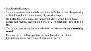 • Myokymic discharges:
• Spontaneous muscle potentials associated with fine, worm like quivering
of facial muscles are known as myokymic discharges.
• On EMG, these discharges reveal normal MUPs which fire in fixed
pattern and rhythm, occurring in bursts of 2-10 potentials firing at 40-60
Hz.
• The bursts recur at regular intervals of 0.1 to 10 sec creating a marching
sound.
• It appears as a result of spontaneous depolarization or ephaptic
transmission along demyelinated segment of nerve
 