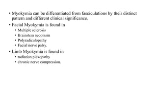 • Myokymia can be differentiated from fasciculations by their distinct
pattern and different clinical significance.
• Facial Myokymia is found in
• Multiple sclerosis
• Brainstem neoplasm
• Polyradiculopathy
• Facial nerve palsy.
• Limb Myokymia is found in
• radiation plexopathy
• chronic nerve compression.
 