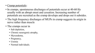• Cramp potentials:
• In cramps, spontaneous discharges of potentials occur at 40-60 Hz
usually with an abrupt onset and cessation. Increasing number of
potentials are recruited as the cramp develops and drops out it subsides.
• The high frequency discharges of MUPs in cramp suggests its origin in
nerve rather than muscle
• The cramps occur in
• Salt depletion,
• Chronic neurogenic atrophy,
• Myxoedema,
• Pregnancy,
• Uremia
• Normal individuals.
 