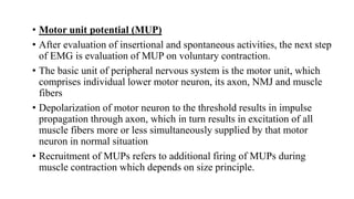 • Motor unit potential (MUP)
• After evaluation of insertional and spontaneous activities, the next step
of EMG is evaluation of MUP on voluntary contraction.
• The basic unit of peripheral nervous system is the motor unit, which
comprises individual lower motor neuron, its axon, NMJ and muscle
fibers
• Depolarization of motor neuron to the threshold results in impulse
propagation through axon, which in turn results in excitation of all
muscle fibers more or less simultaneously supplied by that motor
neuron in normal situation
• Recruitment of MUPs refers to additional firing of MUPs during
muscle contraction which depends on size principle.
 