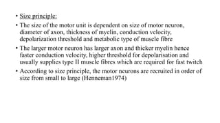 • Size principle:
• The size of the motor unit is dependent on size of motor neuron,
diameter of axon, thickness of myelin, conduction velocity,
depolarization threshold and metabolic type of muscle fibre
• The larger motor neuron has larger axon and thicker myelin hence
faster conduction velocity, higher threshold for depolarisation and
usually supplies type II muscle fibres which are required for fast twitch
• According to size principle, the motor neurons are recruited in order of
size from small to large (Henneman1974)
 