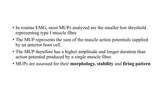 • In routine EMG, most MUPs analyzed are the smaller low threshold
representing type I muscle fibre
• The MUP represents the sum of the muscle action potentials supplied
by an anterior horn cell.
• The MUP therefore has a higher amplitude and longer duration than
action potential produced by a single muscle fiber.
• MUPs are assessed for their morphology, stability and firing pattern
 