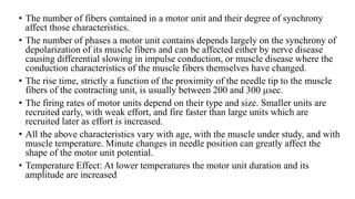 • The number of fibers contained in a motor unit and their degree of synchrony
affect those characteristics.
• The number of phases a motor unit contains depends largely on the synchrony of
depolarization of its muscle fibers and can be affected either by nerve disease
causing differential slowing in impulse conduction, or muscle disease where the
conduction characteristics of the muscle fibers themselves have changed.
• The rise time, strictly a function of the proximity of the needle tip to the muscle
fibers of the contracting unit, is usually between 200 and 300 µsec.
• The firing rates of motor units depend on their type and size. Smaller units are
recruited early, with weak effort, and fire faster than large units which are
recruited later as effort is increased.
• All the above characteristics vary with age, with the muscle under study, and with
muscle temperature. Minute changes in needle position can greatly affect the
shape of the motor unit potential.
• Temperature Effect: At lower temperatures the motor unit duration and its
amplitude are increased
 