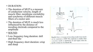 • DURATION:
• The duration of MUP is a measure
of conduction velocity, length of
muscle fiber, membrane excitability
and synchrony of different muscle
fibers of a motor unit.
• The duration of MUP, is much less
influenced by the distance of
recoding electrode compared to the
amplitude
• SOUND:
• Low frequency long duration: dull
and thud like
• High frequency short duration: crisp
and sharp
 