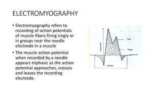 ELECTROMYOGRAPHY
• Electromyography refers to
recording of action potentials
of muscle fibers firing singly or
in groups near the needle
electrode in a muscle
• The muscle action potential
when recorded by a needle
appears triphasic as the action
potential approaches, crosses
and leaves the recording
electrode.
 