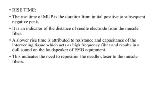 • RISE TIME:
• The rise time of MUP is the duration from initial positive to subsequent
negative peak.
• It is an indicator of the distance of needle electrode from the muscle
fiber.
• A slower rise time is attributed to resistance and capacitance of the
intervening tissue which acts as high frequency filter and results in a
dull sound on the loudspeaker of EMG equipment.
• This indicates the need to reposition the needle closer to the muscle
fibers.
 
