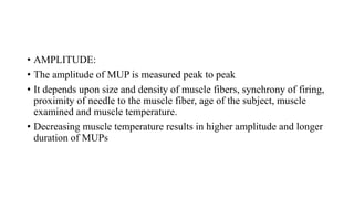 • AMPLITUDE:
• The amplitude of MUP is measured peak to peak
• It depends upon size and density of muscle fibers, synchrony of firing,
proximity of needle to the muscle fiber, age of the subject, muscle
examined and muscle temperature.
• Decreasing muscle temperature results in higher amplitude and longer
duration of MUPs
 