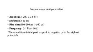 Normal motor unit parameters
• Amplitude: 200 µV-5 Mv
• Duration:5-15 ms
• Rise time:100-200 μs (<500 μs)
• Frequency: 5-15/s (<60/s)
*Measured from initial positive peak to negative peak for triphasic
potentials
 