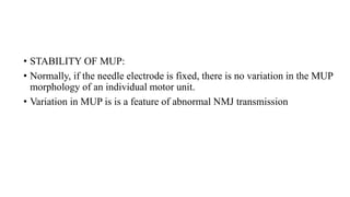 • STABILITY OF MUP:
• Normally, if the needle electrode is fixed, there is no variation in the MUP
morphology of an individual motor unit.
• Variation in MUP is is a feature of abnormal NMJ transmission
 