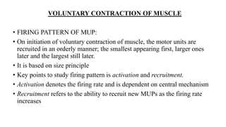 VOLUNTARY CONTRACTION OF MUSCLE
• FIRING PATTERN OF MUP:
• On initiation of voluntary contraction of muscle, the motor units are
recruited in an orderly manner; the smallest appearing first, larger ones
later and the largest still later.
• It is based on size principle
• Key points to study firing pattern is activation and recruitment.
• Activation denotes the firing rate and is dependent on central mechanism
• Recruitment refers to the ability to recruit new MUPs as the firing rate
increases
 