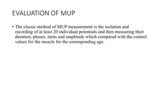 EVALUATION OF MUP
• The classic method of MUP measurement is the isolation and
recording of at least 20 individual potentials and then measuring their
duration, phases, turns and amplitude which compared with the control
values for the muscle for the corresponding age.
 