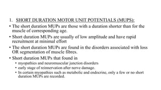 1. SHORT DURATION MOTOR UNIT POTENTIALS (MUPS):
• The short duration MUPs are those with a duration shorter than for the
muscle of corresponding age.
• Short duration MUPs are usually of low amplitude and have rapid
recruitment at minimal effort
• The short duration MUPs are found in the disorders associated with loss
OR segmentation of muscle fibres.
• Short duration MUPs that found in
• myopathies and neuromuscular junction disorders
• early stage of reinnervation after nerve damage.
• In certain myopathies such as metabolic and endocrine, only a few or no short
duration MUPs are recorded.
 
