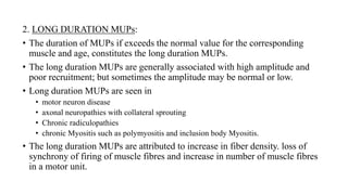 2. LONG DURATION MUPs:
• The duration of MUPs if exceeds the normal value for the corresponding
muscle and age, constitutes the long duration MUPs.
• The long duration MUPs are generally associated with high amplitude and
poor recruitment; but sometimes the amplitude may be normal or low.
• Long duration MUPs are seen in
• motor neuron disease
• axonal neuropathies with collateral sprouting
• Chronic radiculopathies
• chronic Myositis such as polymyositis and inclusion body Myositis.
• The long duration MUPs are attributed to increase in fiber density. loss of
synchrony of firing of muscle fibres and increase in number of muscle fibres
in a motor unit.
 