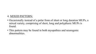 4. MIXED PATTERN:
• Occasionally instead of a polar from of short or long duration MUPs, a
mixed variety, comprising of short, long and polyphasic MUPs is
found.
• This pattern may be found in both myopathies and neurogenic
abnormalities.
 