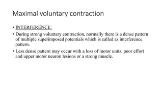 Maximal voluntary contraction
• INTERFERENCE:
• During strong voluntary contraction, normally there is a dense pattern
of multiple superimposed potentials which is called as interference
pattern.
• Less dense pattern may occur with a loss of motor units, poor effort
and upper motor neuron lesions or a strong muscle.
 