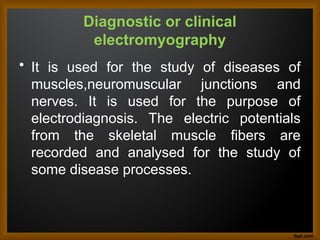 Diagnostic or clinical
electromyography
• It is used for the study of diseases of
muscles,neuromuscular junctions and
nerves. It is used for the purpose of
electrodiagnosis. The electric potentials
from the skeletal muscle fibers are
recorded and analysed for the study of
some disease processes.
 