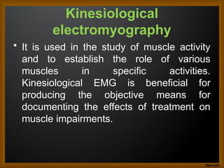 Kinesiological
electromyography
• It is used in the study of muscle activity
and to establish the role of various
muscles in specific activities.
Kinesiological EMG is beneficial for
producing the objective means for
documenting the effects of treatment on
muscle impairments.
 