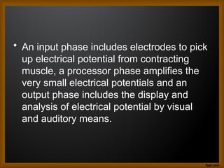 • An input phase includes electrodes to pick
up electrical potential from contracting
muscle, a processor phase amplifies the
very small electrical potentials and an
output phase includes the display and
analysis of electrical potential by visual
and auditory means.
 