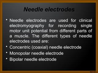 Needle electrodes
• Needle electrodes are used for clinical
electromyography for recording single
motor unit potential from different parts of
a muscle. The different types of needle
electrodes used are:
• Concentric (coaxial) needle electrode
• Monopolar needle electrode
• Bipolar needle electrode
 