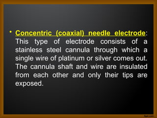 • Concentric (coaxial) needle electrode:
This type of electrode consists of a
stainless steel cannula through which a
single wire of platinum or silver comes out.
The cannula shaft and wire are insulated
from each other and only their tips are
exposed.
 