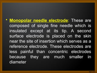 • Monopolar needle electrode: These are
composed of single fine needle which is
insulated except at its tip. A second
surface electrode is placed on the skin
near the site of insertion which serves as a
reference electrode. These electrodes are
less painful than concentric electrodes
because they are much smaller in
diameter
 