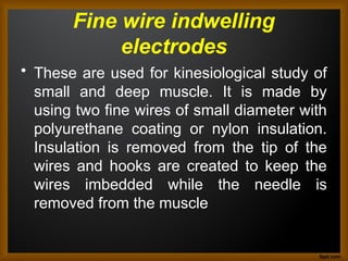 Fine wire indwelling
electrodes
• These are used for kinesiological study of
small and deep muscle. It is made by
using two fine wires of small diameter with
polyurethane coating or nylon insulation.
Insulation is removed from the tip of the
wires and hooks are created to keep the
wires imbedded while the needle is
removed from the muscle
 