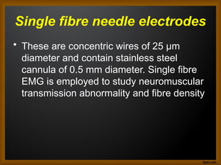 Single fibre needle electrodes
• These are concentric wires of 25 μm
diameter and contain stainless steel
cannula of 0.5 mm diameter. Single fibre
EMG is employed to study neuromuscular
transmission abnormality and fibre density.
 