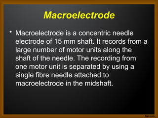 Macroelectrode
• Macroelectrode is a concentric needle
electrode of 15 mm shaft. It records from a
large number of motor units along the
shaft of the needle. The recording from
one motor unit is separated by using a
single fibre needle attached to
macroelectrode in the midshaft.
 