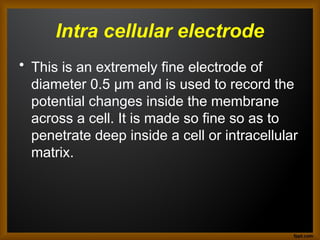 Intra cellular electrode
• This is an extremely fine electrode of
diameter 0.5 μm and is used to record the
potential changes inside the membrane
across a cell. It is made so fine so as to
penetrate deep inside a cell or intracellular
matrix.
 